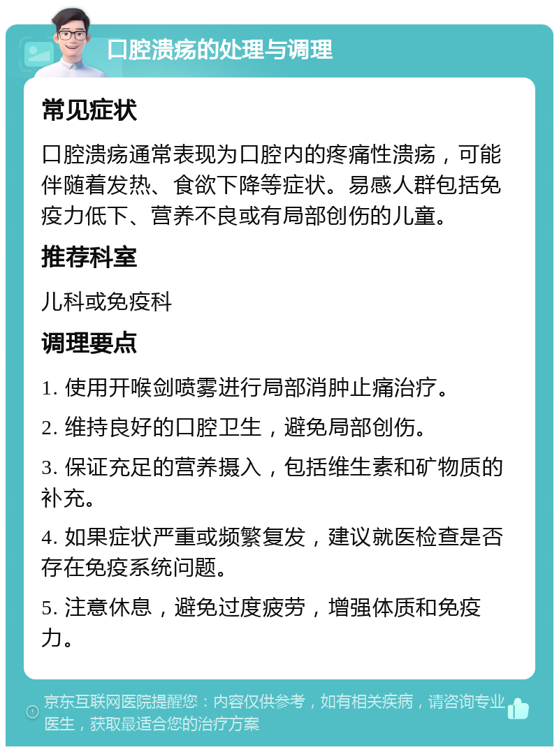 口腔溃疡的处理与调理 常见症状 口腔溃疡通常表现为口腔内的疼痛性溃疡，可能伴随着发热、食欲下降等症状。易感人群包括免疫力低下、营养不良或有局部创伤的儿童。 推荐科室 儿科或免疫科 调理要点 1. 使用开喉剑喷雾进行局部消肿止痛治疗。 2. 维持良好的口腔卫生，避免局部创伤。 3. 保证充足的营养摄入，包括维生素和矿物质的补充。 4. 如果症状严重或频繁复发，建议就医检查是否存在免疫系统问题。 5. 注意休息，避免过度疲劳，增强体质和免疫力。