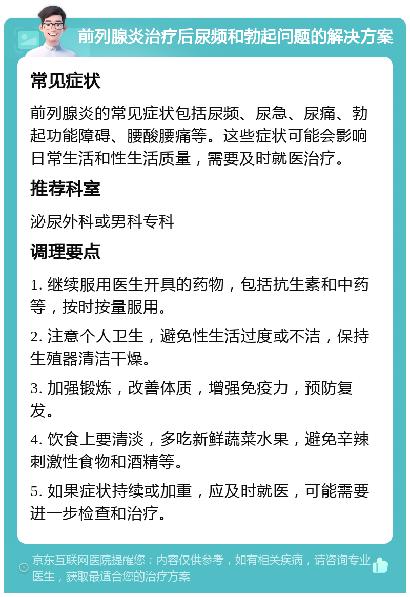 前列腺炎治疗后尿频和勃起问题的解决方案 常见症状 前列腺炎的常见症状包括尿频、尿急、尿痛、勃起功能障碍、腰酸腰痛等。这些症状可能会影响日常生活和性生活质量，需要及时就医治疗。 推荐科室 泌尿外科或男科专科 调理要点 1. 继续服用医生开具的药物，包括抗生素和中药等，按时按量服用。 2. 注意个人卫生，避免性生活过度或不洁，保持生殖器清洁干燥。 3. 加强锻炼，改善体质，增强免疫力，预防复发。 4. 饮食上要清淡，多吃新鲜蔬菜水果，避免辛辣刺激性食物和酒精等。 5. 如果症状持续或加重，应及时就医，可能需要进一步检查和治疗。