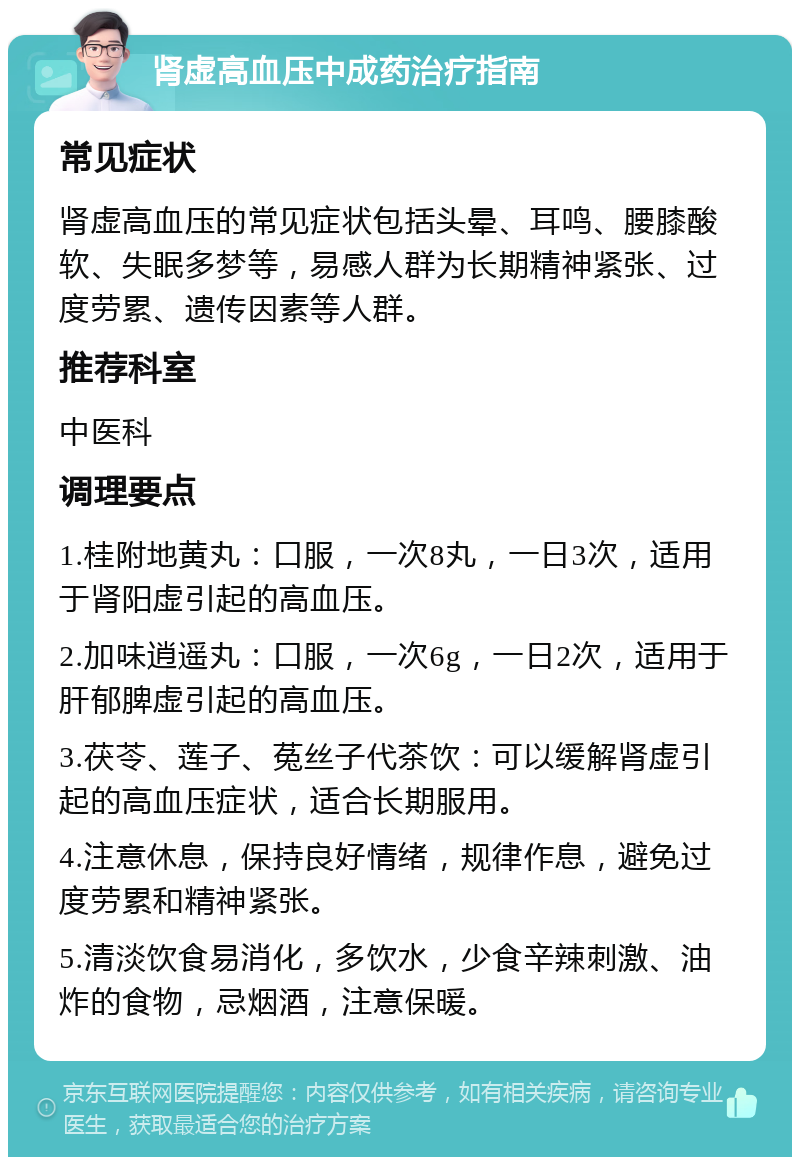 肾虚高血压中成药治疗指南 常见症状 肾虚高血压的常见症状包括头晕、耳鸣、腰膝酸软、失眠多梦等，易感人群为长期精神紧张、过度劳累、遗传因素等人群。 推荐科室 中医科 调理要点 1.桂附地黄丸：口服，一次8丸，一日3次，适用于肾阳虚引起的高血压。 2.加味逍遥丸：口服，一次6g，一日2次，适用于肝郁脾虚引起的高血压。 3.茯苓、莲子、菟丝子代茶饮：可以缓解肾虚引起的高血压症状，适合长期服用。 4.注意休息，保持良好情绪，规律作息，避免过度劳累和精神紧张。 5.清淡饮食易消化，多饮水，少食辛辣刺激、油炸的食物，忌烟酒，注意保暖。