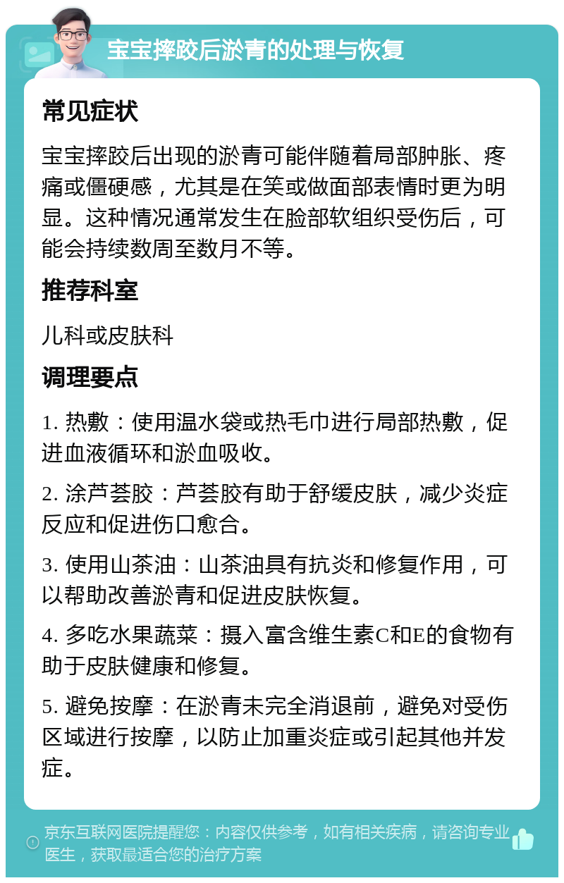 宝宝摔跤后淤青的处理与恢复 常见症状 宝宝摔跤后出现的淤青可能伴随着局部肿胀、疼痛或僵硬感，尤其是在笑或做面部表情时更为明显。这种情况通常发生在脸部软组织受伤后，可能会持续数周至数月不等。 推荐科室 儿科或皮肤科 调理要点 1. 热敷：使用温水袋或热毛巾进行局部热敷，促进血液循环和淤血吸收。 2. 涂芦荟胶：芦荟胶有助于舒缓皮肤，减少炎症反应和促进伤口愈合。 3. 使用山茶油：山茶油具有抗炎和修复作用，可以帮助改善淤青和促进皮肤恢复。 4. 多吃水果蔬菜：摄入富含维生素C和E的食物有助于皮肤健康和修复。 5. 避免按摩：在淤青未完全消退前，避免对受伤区域进行按摩，以防止加重炎症或引起其他并发症。