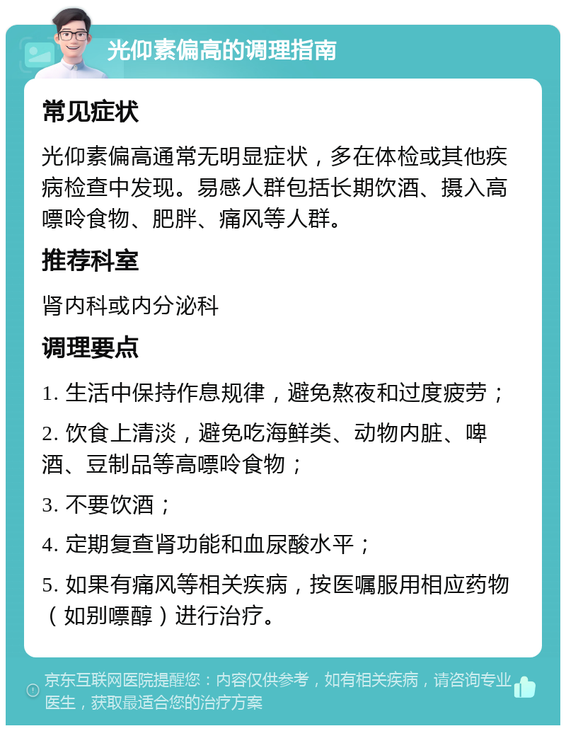 光仰素偏高的调理指南 常见症状 光仰素偏高通常无明显症状，多在体检或其他疾病检查中发现。易感人群包括长期饮酒、摄入高嘌呤食物、肥胖、痛风等人群。 推荐科室 肾内科或内分泌科 调理要点 1. 生活中保持作息规律，避免熬夜和过度疲劳； 2. 饮食上清淡，避免吃海鲜类、动物内脏、啤酒、豆制品等高嘌呤食物； 3. 不要饮酒； 4. 定期复查肾功能和血尿酸水平； 5. 如果有痛风等相关疾病，按医嘱服用相应药物（如别嘌醇）进行治疗。