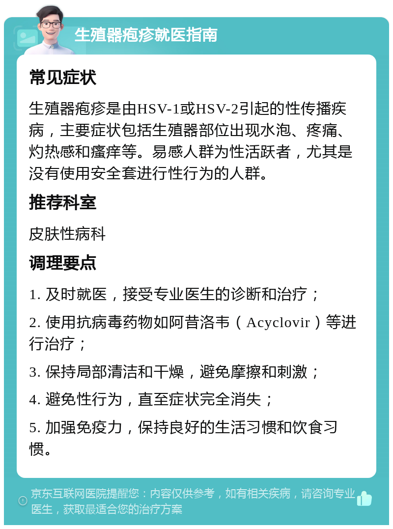 生殖器疱疹就医指南 常见症状 生殖器疱疹是由HSV-1或HSV-2引起的性传播疾病，主要症状包括生殖器部位出现水泡、疼痛、灼热感和瘙痒等。易感人群为性活跃者，尤其是没有使用安全套进行性行为的人群。 推荐科室 皮肤性病科 调理要点 1. 及时就医，接受专业医生的诊断和治疗； 2. 使用抗病毒药物如阿昔洛韦（Acyclovir）等进行治疗； 3. 保持局部清洁和干燥，避免摩擦和刺激； 4. 避免性行为，直至症状完全消失； 5. 加强免疫力，保持良好的生活习惯和饮食习惯。