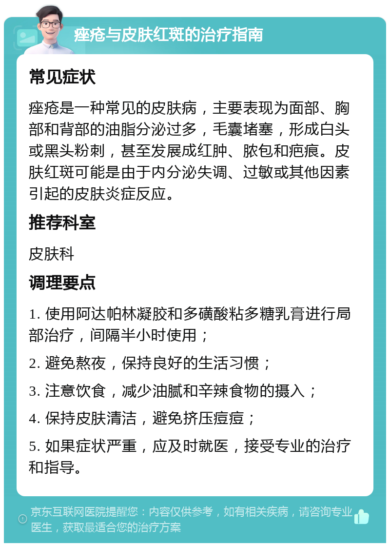 痤疮与皮肤红斑的治疗指南 常见症状 痤疮是一种常见的皮肤病，主要表现为面部、胸部和背部的油脂分泌过多，毛囊堵塞，形成白头或黑头粉刺，甚至发展成红肿、脓包和疤痕。皮肤红斑可能是由于内分泌失调、过敏或其他因素引起的皮肤炎症反应。 推荐科室 皮肤科 调理要点 1. 使用阿达帕林凝胶和多磺酸粘多糖乳膏进行局部治疗，间隔半小时使用； 2. 避免熬夜，保持良好的生活习惯； 3. 注意饮食，减少油腻和辛辣食物的摄入； 4. 保持皮肤清洁，避免挤压痘痘； 5. 如果症状严重，应及时就医，接受专业的治疗和指导。