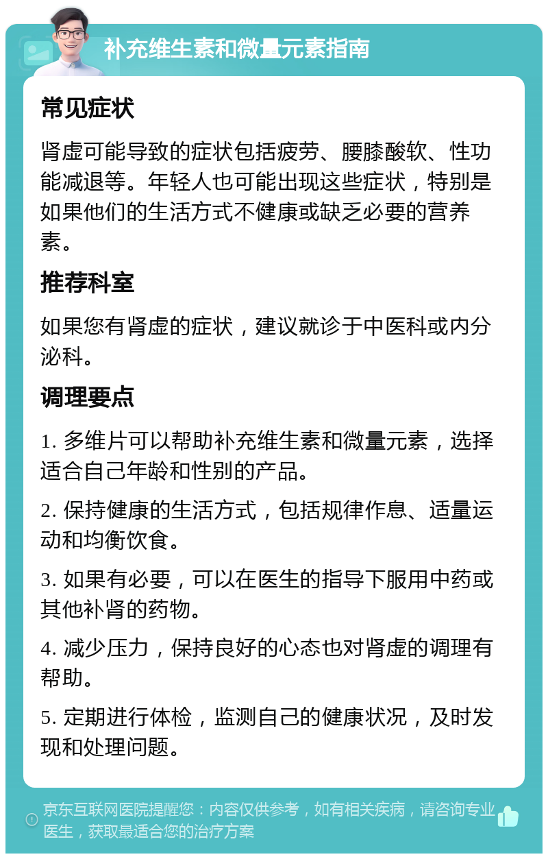 补充维生素和微量元素指南 常见症状 肾虚可能导致的症状包括疲劳、腰膝酸软、性功能减退等。年轻人也可能出现这些症状，特别是如果他们的生活方式不健康或缺乏必要的营养素。 推荐科室 如果您有肾虚的症状，建议就诊于中医科或内分泌科。 调理要点 1. 多维片可以帮助补充维生素和微量元素，选择适合自己年龄和性别的产品。 2. 保持健康的生活方式，包括规律作息、适量运动和均衡饮食。 3. 如果有必要，可以在医生的指导下服用中药或其他补肾的药物。 4. 减少压力，保持良好的心态也对肾虚的调理有帮助。 5. 定期进行体检，监测自己的健康状况，及时发现和处理问题。