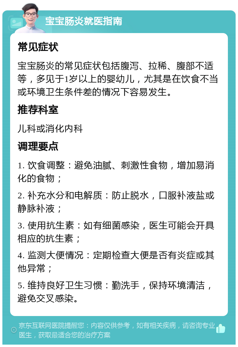 宝宝肠炎就医指南 常见症状 宝宝肠炎的常见症状包括腹泻、拉稀、腹部不适等，多见于1岁以上的婴幼儿，尤其是在饮食不当或环境卫生条件差的情况下容易发生。 推荐科室 儿科或消化内科 调理要点 1. 饮食调整：避免油腻、刺激性食物，增加易消化的食物； 2. 补充水分和电解质：防止脱水，口服补液盐或静脉补液； 3. 使用抗生素：如有细菌感染，医生可能会开具相应的抗生素； 4. 监测大便情况：定期检查大便是否有炎症或其他异常； 5. 维持良好卫生习惯：勤洗手，保持环境清洁，避免交叉感染。