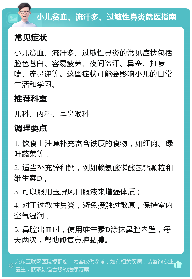 小儿贫血、流汗多、过敏性鼻炎就医指南 常见症状 小儿贫血、流汗多、过敏性鼻炎的常见症状包括脸色苍白、容易疲劳、夜间盗汗、鼻塞、打喷嚏、流鼻涕等。这些症状可能会影响小儿的日常生活和学习。 推荐科室 儿科、内科、耳鼻喉科 调理要点 1. 饮食上注意补充富含铁质的食物，如红肉、绿叶蔬菜等； 2. 适当补充锌和钙，例如赖氨酸磷酸氢钙颗粒和维生素D； 3. 可以服用玉屏风口服液来增强体质； 4. 对于过敏性鼻炎，避免接触过敏原，保持室内空气湿润； 5. 鼻腔出血时，使用维生素D涂抹鼻腔内壁，每天两次，帮助修复鼻腔黏膜。