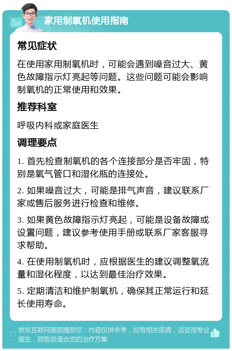 家用制氧机使用指南 常见症状 在使用家用制氧机时，可能会遇到噪音过大、黄色故障指示灯亮起等问题。这些问题可能会影响制氧机的正常使用和效果。 推荐科室 呼吸内科或家庭医生 调理要点 1. 首先检查制氧机的各个连接部分是否牢固，特别是氧气管口和湿化瓶的连接处。 2. 如果噪音过大，可能是排气声音，建议联系厂家或售后服务进行检查和维修。 3. 如果黄色故障指示灯亮起，可能是设备故障或设置问题，建议参考使用手册或联系厂家客服寻求帮助。 4. 在使用制氧机时，应根据医生的建议调整氧流量和湿化程度，以达到最佳治疗效果。 5. 定期清洁和维护制氧机，确保其正常运行和延长使用寿命。