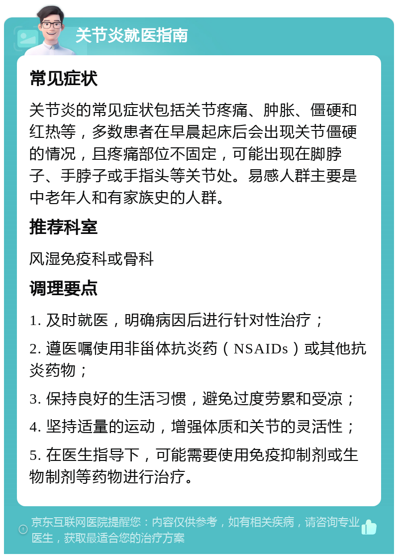 关节炎就医指南 常见症状 关节炎的常见症状包括关节疼痛、肿胀、僵硬和红热等，多数患者在早晨起床后会出现关节僵硬的情况，且疼痛部位不固定，可能出现在脚脖子、手脖子或手指头等关节处。易感人群主要是中老年人和有家族史的人群。 推荐科室 风湿免疫科或骨科 调理要点 1. 及时就医，明确病因后进行针对性治疗； 2. 遵医嘱使用非甾体抗炎药（NSAIDs）或其他抗炎药物； 3. 保持良好的生活习惯，避免过度劳累和受凉； 4. 坚持适量的运动，增强体质和关节的灵活性； 5. 在医生指导下，可能需要使用免疫抑制剂或生物制剂等药物进行治疗。