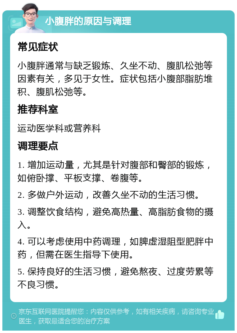 小腹胖的原因与调理 常见症状 小腹胖通常与缺乏锻炼、久坐不动、腹肌松弛等因素有关，多见于女性。症状包括小腹部脂肪堆积、腹肌松弛等。 推荐科室 运动医学科或营养科 调理要点 1. 增加运动量，尤其是针对腹部和臀部的锻炼，如俯卧撑、平板支撑、卷腹等。 2. 多做户外运动，改善久坐不动的生活习惯。 3. 调整饮食结构，避免高热量、高脂肪食物的摄入。 4. 可以考虑使用中药调理，如脾虚湿阻型肥胖中药，但需在医生指导下使用。 5. 保持良好的生活习惯，避免熬夜、过度劳累等不良习惯。