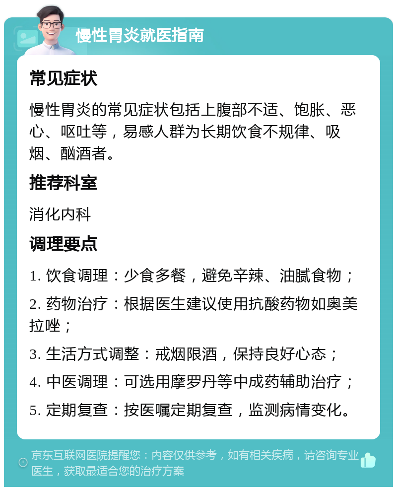 慢性胃炎就医指南 常见症状 慢性胃炎的常见症状包括上腹部不适、饱胀、恶心、呕吐等，易感人群为长期饮食不规律、吸烟、酗酒者。 推荐科室 消化内科 调理要点 1. 饮食调理：少食多餐，避免辛辣、油腻食物； 2. 药物治疗：根据医生建议使用抗酸药物如奥美拉唑； 3. 生活方式调整：戒烟限酒，保持良好心态； 4. 中医调理：可选用摩罗丹等中成药辅助治疗； 5. 定期复查：按医嘱定期复查，监测病情变化。