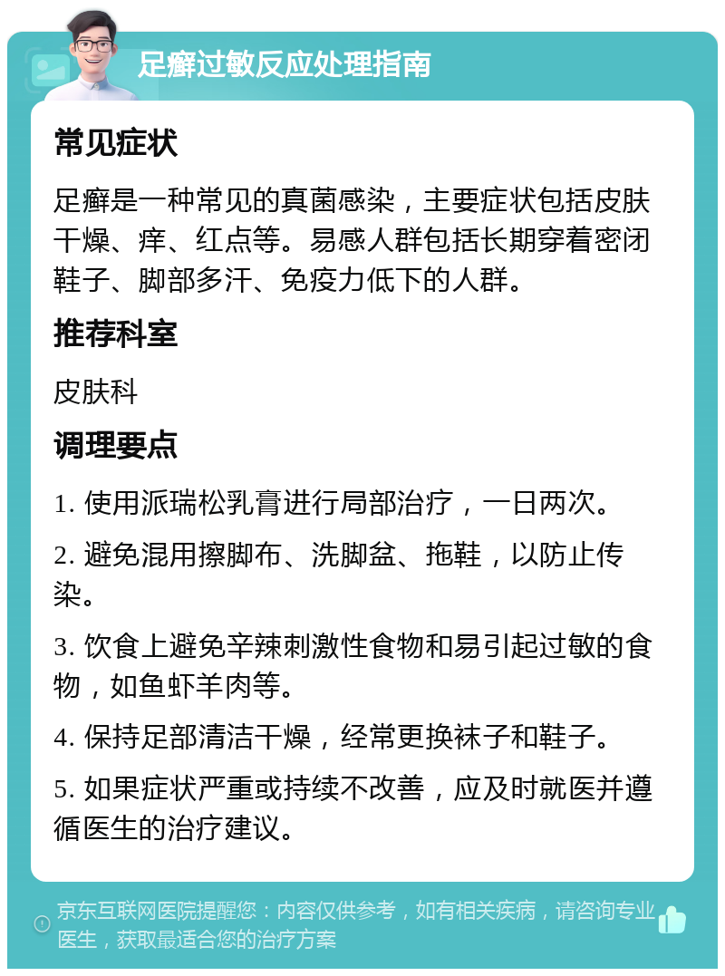 足癣过敏反应处理指南 常见症状 足癣是一种常见的真菌感染，主要症状包括皮肤干燥、痒、红点等。易感人群包括长期穿着密闭鞋子、脚部多汗、免疫力低下的人群。 推荐科室 皮肤科 调理要点 1. 使用派瑞松乳膏进行局部治疗，一日两次。 2. 避免混用擦脚布、洗脚盆、拖鞋，以防止传染。 3. 饮食上避免辛辣刺激性食物和易引起过敏的食物，如鱼虾羊肉等。 4. 保持足部清洁干燥，经常更换袜子和鞋子。 5. 如果症状严重或持续不改善，应及时就医并遵循医生的治疗建议。