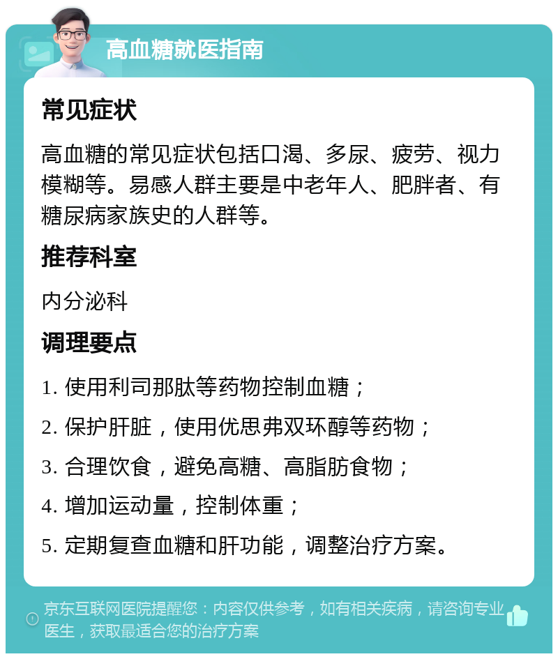 高血糖就医指南 常见症状 高血糖的常见症状包括口渴、多尿、疲劳、视力模糊等。易感人群主要是中老年人、肥胖者、有糖尿病家族史的人群等。 推荐科室 内分泌科 调理要点 1. 使用利司那肽等药物控制血糖； 2. 保护肝脏，使用优思弗双环醇等药物； 3. 合理饮食，避免高糖、高脂肪食物； 4. 增加运动量，控制体重； 5. 定期复查血糖和肝功能，调整治疗方案。