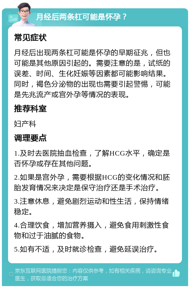 月经后两条杠可能是怀孕？ 常见症状 月经后出现两条杠可能是怀孕的早期征兆，但也可能是其他原因引起的。需要注意的是，试纸的误差、时间、生化妊娠等因素都可能影响结果。同时，褐色分泌物的出现也需要引起警惕，可能是先兆流产或宫外孕等情况的表现。 推荐科室 妇产科 调理要点 1.及时去医院抽血检查，了解HCG水平，确定是否怀孕或存在其他问题。 2.如果是宫外孕，需要根据HCG的变化情况和胚胎发育情况来决定是保守治疗还是手术治疗。 3.注意休息，避免剧烈运动和性生活，保持情绪稳定。 4.合理饮食，增加营养摄入，避免食用刺激性食物和过于油腻的食物。 5.如有不适，及时就诊检查，避免延误治疗。