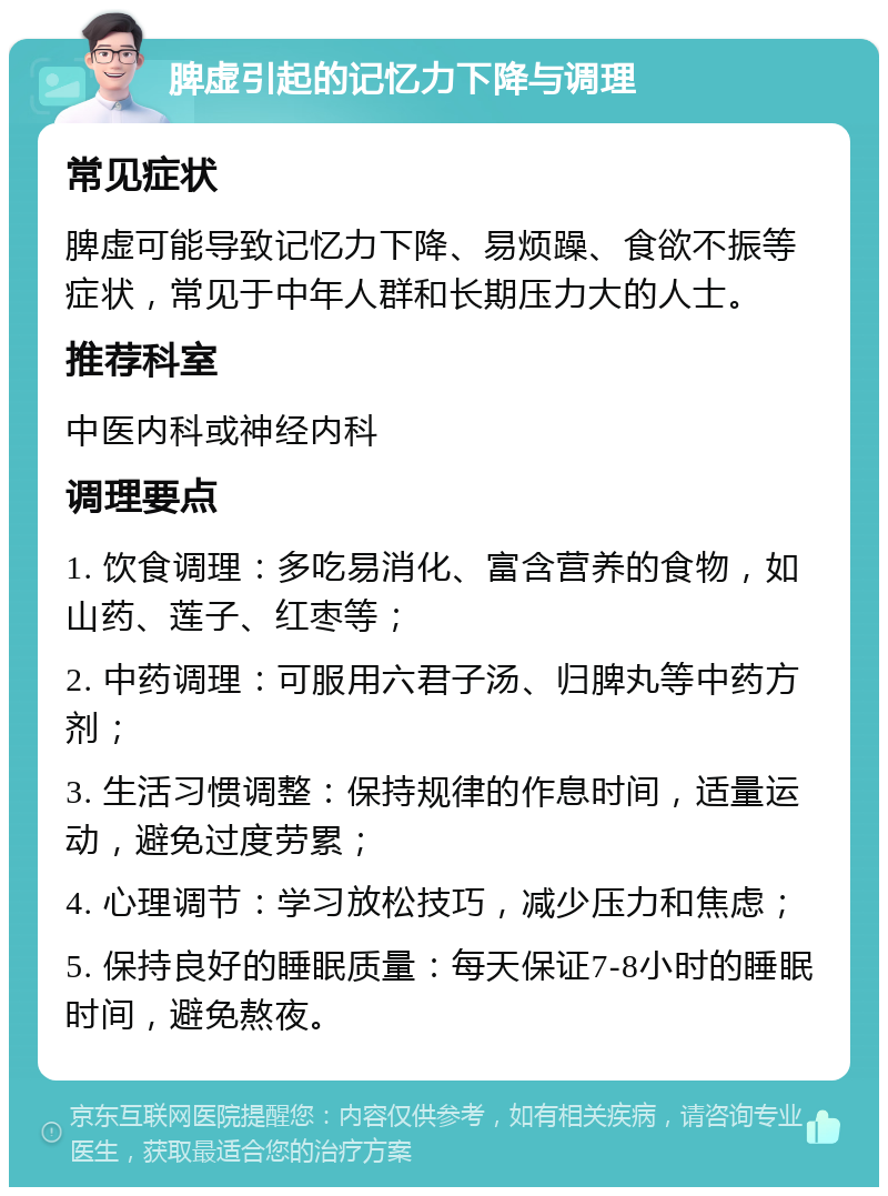 脾虚引起的记忆力下降与调理 常见症状 脾虚可能导致记忆力下降、易烦躁、食欲不振等症状，常见于中年人群和长期压力大的人士。 推荐科室 中医内科或神经内科 调理要点 1. 饮食调理：多吃易消化、富含营养的食物，如山药、莲子、红枣等； 2. 中药调理：可服用六君子汤、归脾丸等中药方剂； 3. 生活习惯调整：保持规律的作息时间，适量运动，避免过度劳累； 4. 心理调节：学习放松技巧，减少压力和焦虑； 5. 保持良好的睡眠质量：每天保证7-8小时的睡眠时间，避免熬夜。