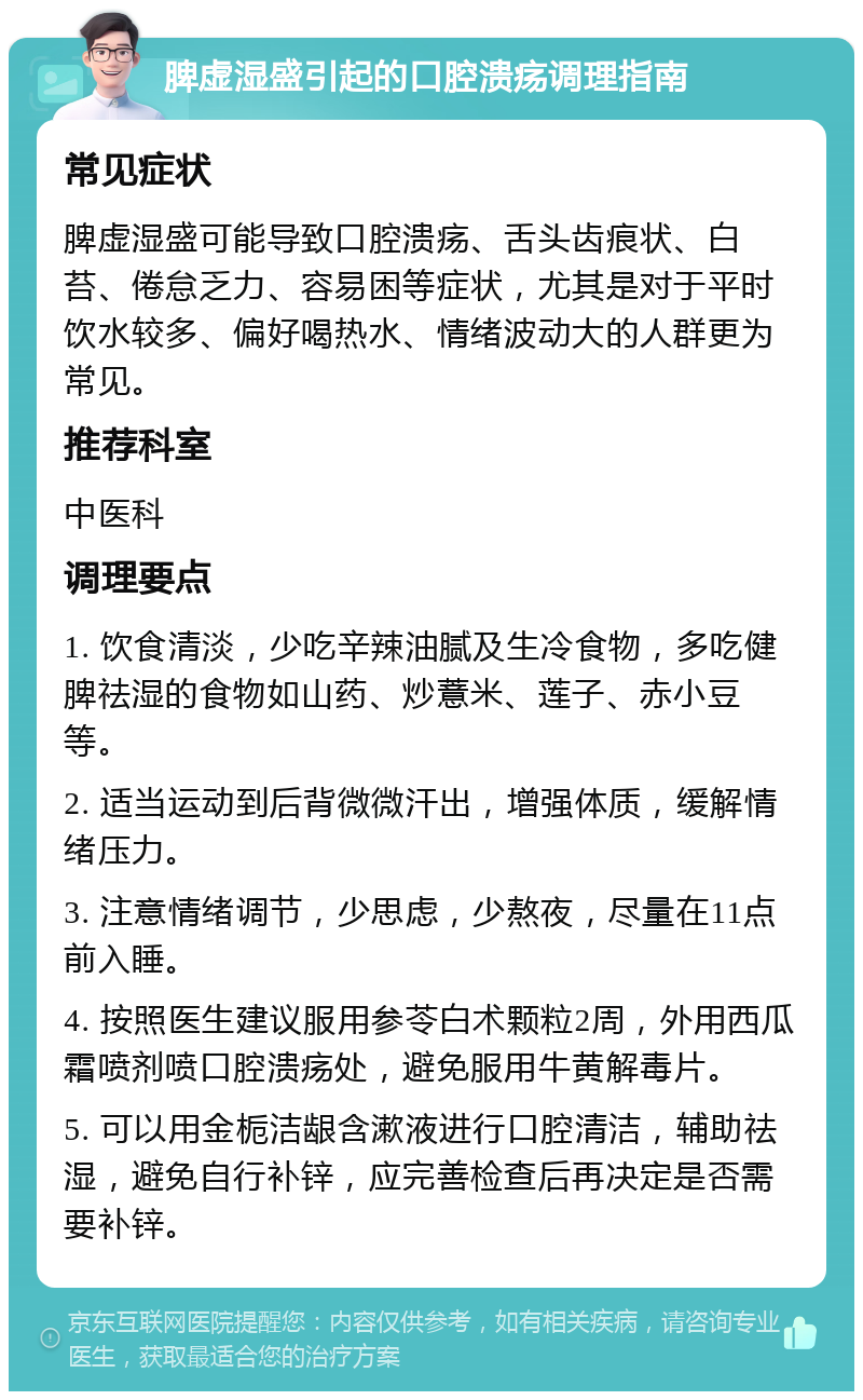 脾虚湿盛引起的口腔溃疡调理指南 常见症状 脾虚湿盛可能导致口腔溃疡、舌头齿痕状、白苔、倦怠乏力、容易困等症状，尤其是对于平时饮水较多、偏好喝热水、情绪波动大的人群更为常见。 推荐科室 中医科 调理要点 1. 饮食清淡，少吃辛辣油腻及生冷食物，多吃健脾祛湿的食物如山药、炒薏米、莲子、赤小豆等。 2. 适当运动到后背微微汗出，增强体质，缓解情绪压力。 3. 注意情绪调节，少思虑，少熬夜，尽量在11点前入睡。 4. 按照医生建议服用参苓白术颗粒2周，外用西瓜霜喷剂喷口腔溃疡处，避免服用牛黄解毒片。 5. 可以用金栀洁龈含漱液进行口腔清洁，辅助祛湿，避免自行补锌，应完善检查后再决定是否需要补锌。