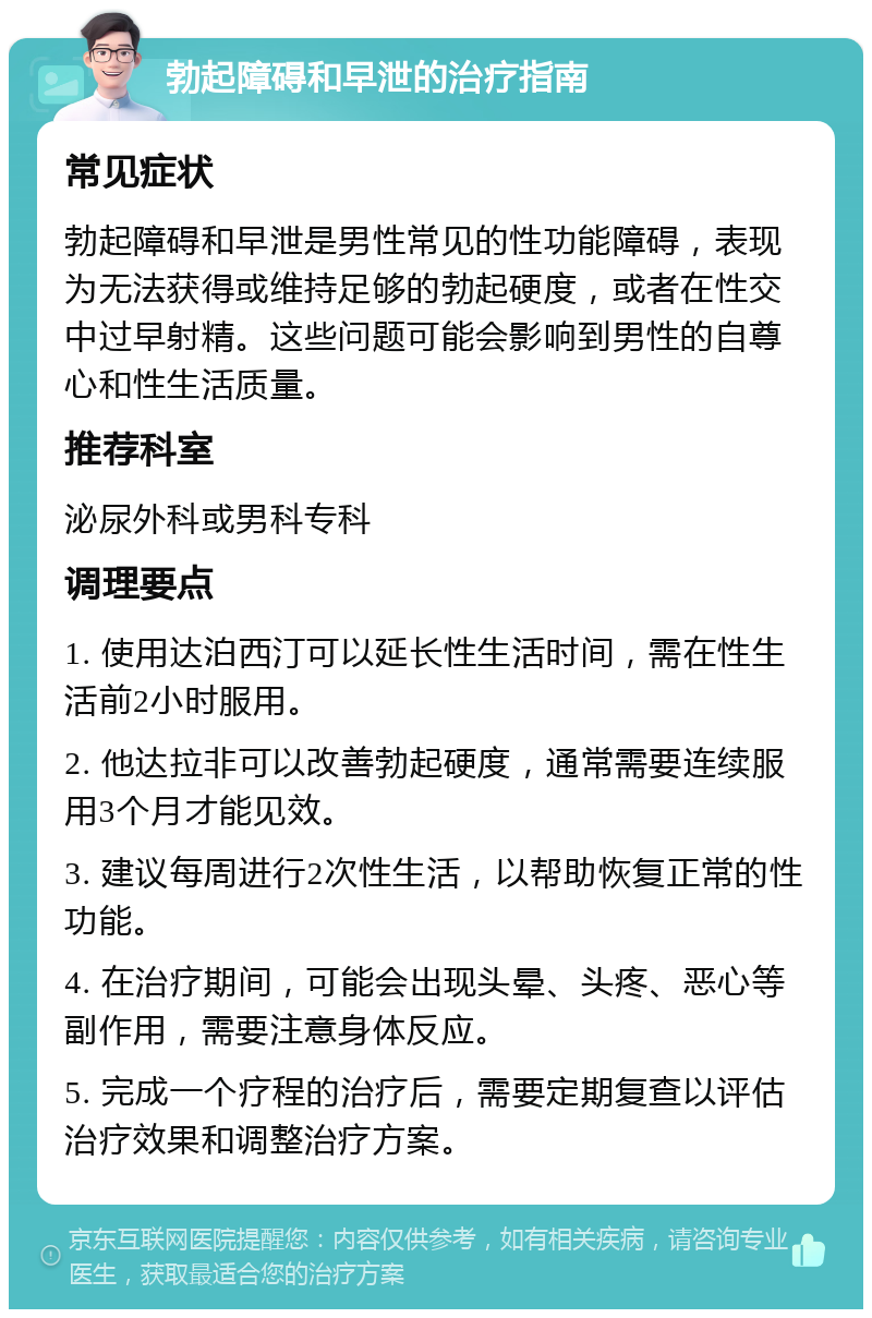 勃起障碍和早泄的治疗指南 常见症状 勃起障碍和早泄是男性常见的性功能障碍，表现为无法获得或维持足够的勃起硬度，或者在性交中过早射精。这些问题可能会影响到男性的自尊心和性生活质量。 推荐科室 泌尿外科或男科专科 调理要点 1. 使用达泊西汀可以延长性生活时间，需在性生活前2小时服用。 2. 他达拉非可以改善勃起硬度，通常需要连续服用3个月才能见效。 3. 建议每周进行2次性生活，以帮助恢复正常的性功能。 4. 在治疗期间，可能会出现头晕、头疼、恶心等副作用，需要注意身体反应。 5. 完成一个疗程的治疗后，需要定期复查以评估治疗效果和调整治疗方案。