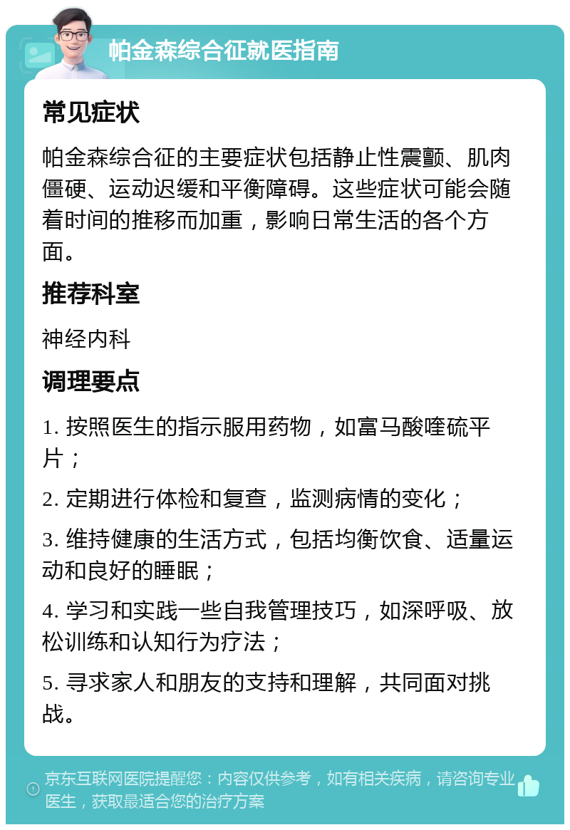 帕金森综合征就医指南 常见症状 帕金森综合征的主要症状包括静止性震颤、肌肉僵硬、运动迟缓和平衡障碍。这些症状可能会随着时间的推移而加重，影响日常生活的各个方面。 推荐科室 神经内科 调理要点 1. 按照医生的指示服用药物，如富马酸喹硫平片； 2. 定期进行体检和复查，监测病情的变化； 3. 维持健康的生活方式，包括均衡饮食、适量运动和良好的睡眠； 4. 学习和实践一些自我管理技巧，如深呼吸、放松训练和认知行为疗法； 5. 寻求家人和朋友的支持和理解，共同面对挑战。