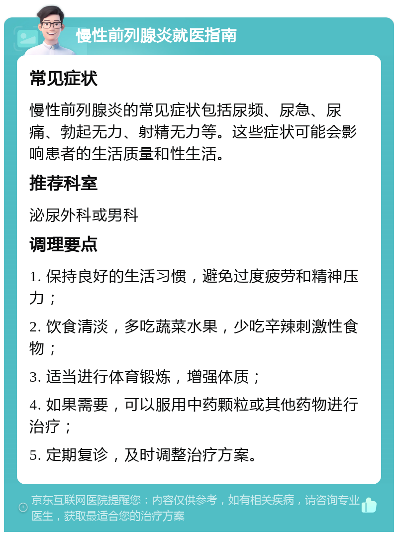 慢性前列腺炎就医指南 常见症状 慢性前列腺炎的常见症状包括尿频、尿急、尿痛、勃起无力、射精无力等。这些症状可能会影响患者的生活质量和性生活。 推荐科室 泌尿外科或男科 调理要点 1. 保持良好的生活习惯，避免过度疲劳和精神压力； 2. 饮食清淡，多吃蔬菜水果，少吃辛辣刺激性食物； 3. 适当进行体育锻炼，增强体质； 4. 如果需要，可以服用中药颗粒或其他药物进行治疗； 5. 定期复诊，及时调整治疗方案。