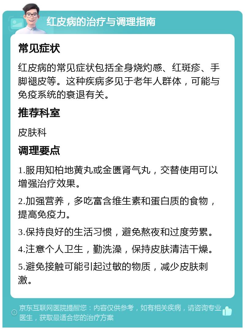 红皮病的治疗与调理指南 常见症状 红皮病的常见症状包括全身烧灼感、红斑疹、手脚褪皮等。这种疾病多见于老年人群体，可能与免疫系统的衰退有关。 推荐科室 皮肤科 调理要点 1.服用知柏地黄丸或金匮肾气丸，交替使用可以增强治疗效果。 2.加强营养，多吃富含维生素和蛋白质的食物，提高免疫力。 3.保持良好的生活习惯，避免熬夜和过度劳累。 4.注意个人卫生，勤洗澡，保持皮肤清洁干燥。 5.避免接触可能引起过敏的物质，减少皮肤刺激。