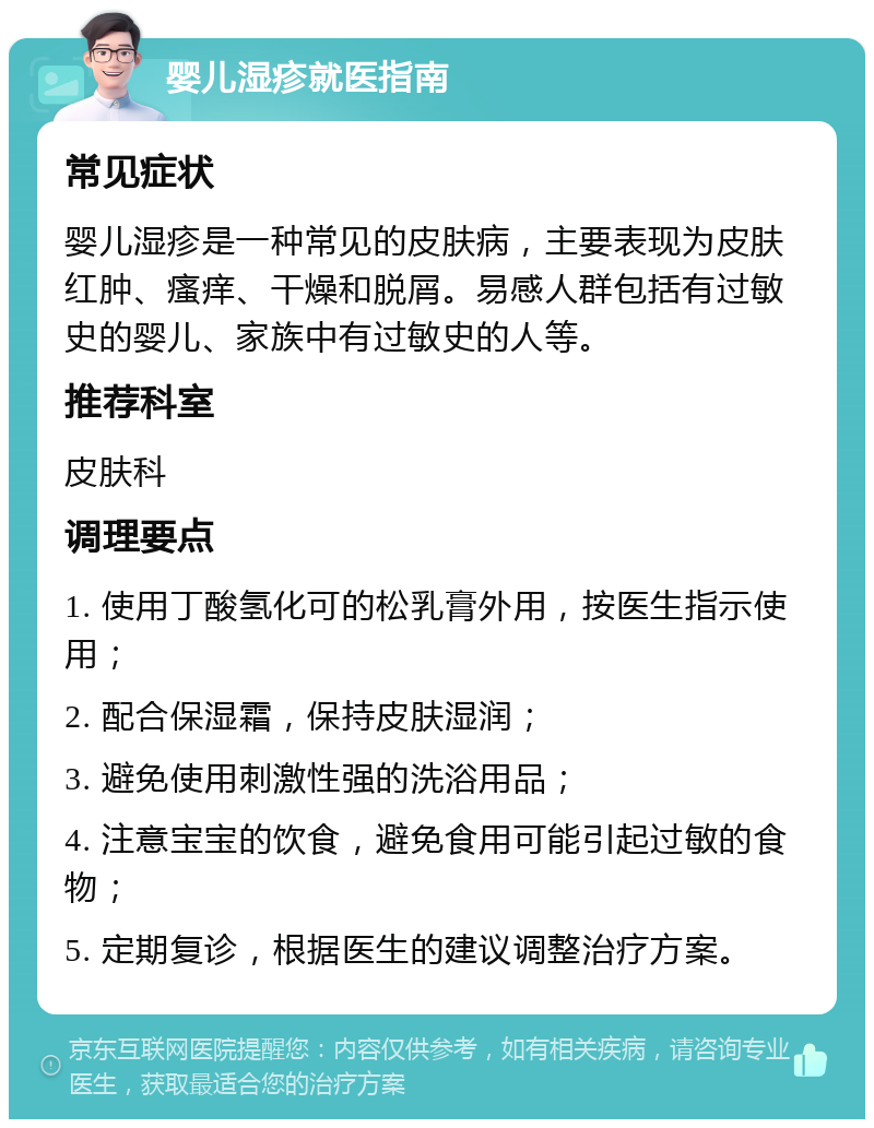 婴儿湿疹就医指南 常见症状 婴儿湿疹是一种常见的皮肤病，主要表现为皮肤红肿、瘙痒、干燥和脱屑。易感人群包括有过敏史的婴儿、家族中有过敏史的人等。 推荐科室 皮肤科 调理要点 1. 使用丁酸氢化可的松乳膏外用，按医生指示使用； 2. 配合保湿霜，保持皮肤湿润； 3. 避免使用刺激性强的洗浴用品； 4. 注意宝宝的饮食，避免食用可能引起过敏的食物； 5. 定期复诊，根据医生的建议调整治疗方案。