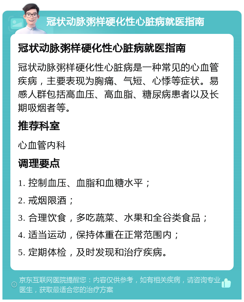 冠状动脉粥样硬化性心脏病就医指南 冠状动脉粥样硬化性心脏病就医指南 冠状动脉粥样硬化性心脏病是一种常见的心血管疾病，主要表现为胸痛、气短、心悸等症状。易感人群包括高血压、高血脂、糖尿病患者以及长期吸烟者等。 推荐科室 心血管内科 调理要点 1. 控制血压、血脂和血糖水平； 2. 戒烟限酒； 3. 合理饮食，多吃蔬菜、水果和全谷类食品； 4. 适当运动，保持体重在正常范围内； 5. 定期体检，及时发现和治疗疾病。