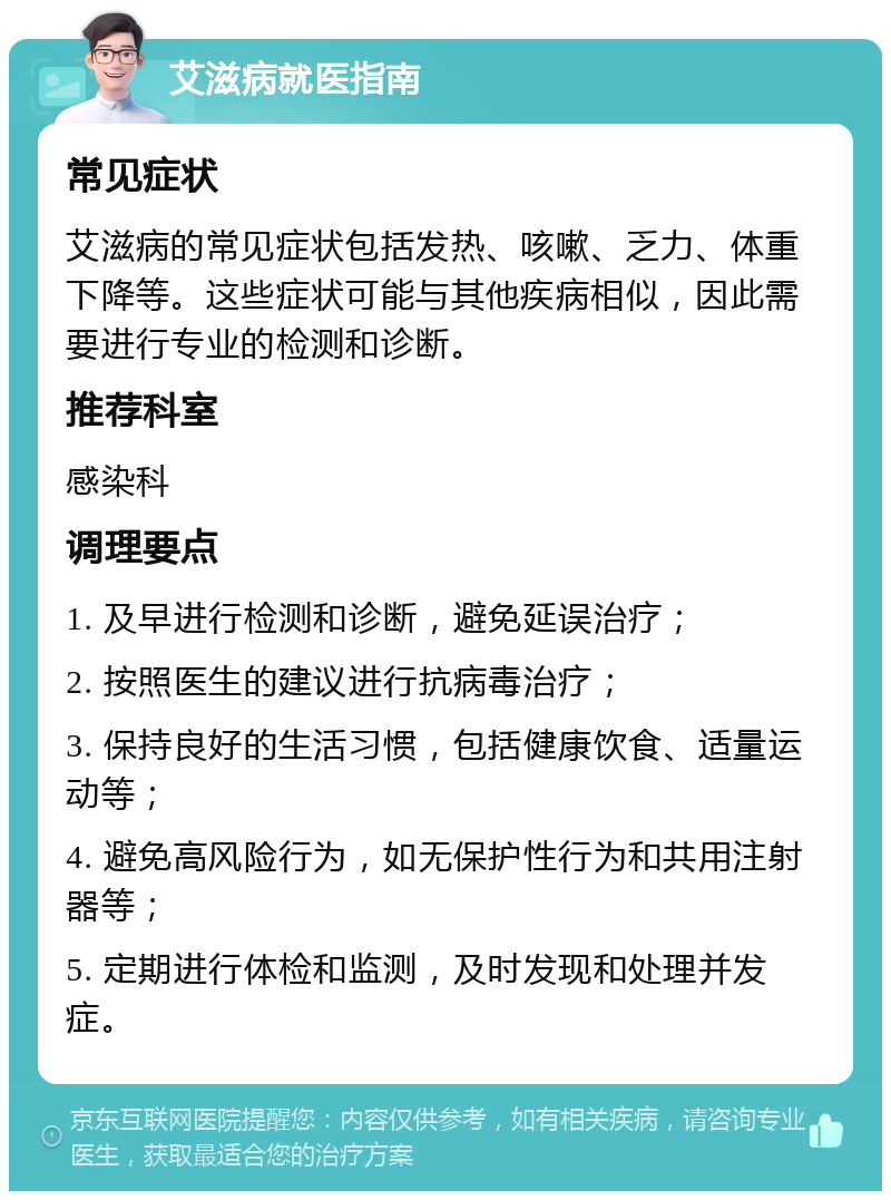 艾滋病就医指南 常见症状 艾滋病的常见症状包括发热、咳嗽、乏力、体重下降等。这些症状可能与其他疾病相似，因此需要进行专业的检测和诊断。 推荐科室 感染科 调理要点 1. 及早进行检测和诊断，避免延误治疗； 2. 按照医生的建议进行抗病毒治疗； 3. 保持良好的生活习惯，包括健康饮食、适量运动等； 4. 避免高风险行为，如无保护性行为和共用注射器等； 5. 定期进行体检和监测，及时发现和处理并发症。