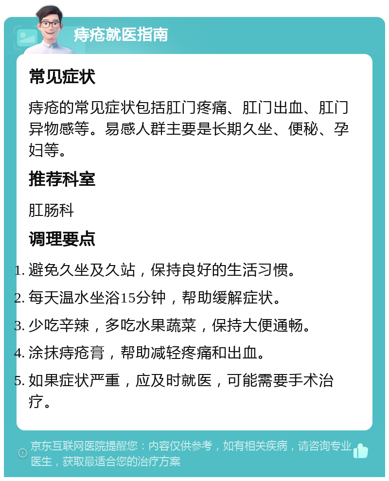 痔疮就医指南 常见症状 痔疮的常见症状包括肛门疼痛、肛门出血、肛门异物感等。易感人群主要是长期久坐、便秘、孕妇等。 推荐科室 肛肠科 调理要点 避免久坐及久站，保持良好的生活习惯。 每天温水坐浴15分钟，帮助缓解症状。 少吃辛辣，多吃水果蔬菜，保持大便通畅。 涂抹痔疮膏，帮助减轻疼痛和出血。 如果症状严重，应及时就医，可能需要手术治疗。