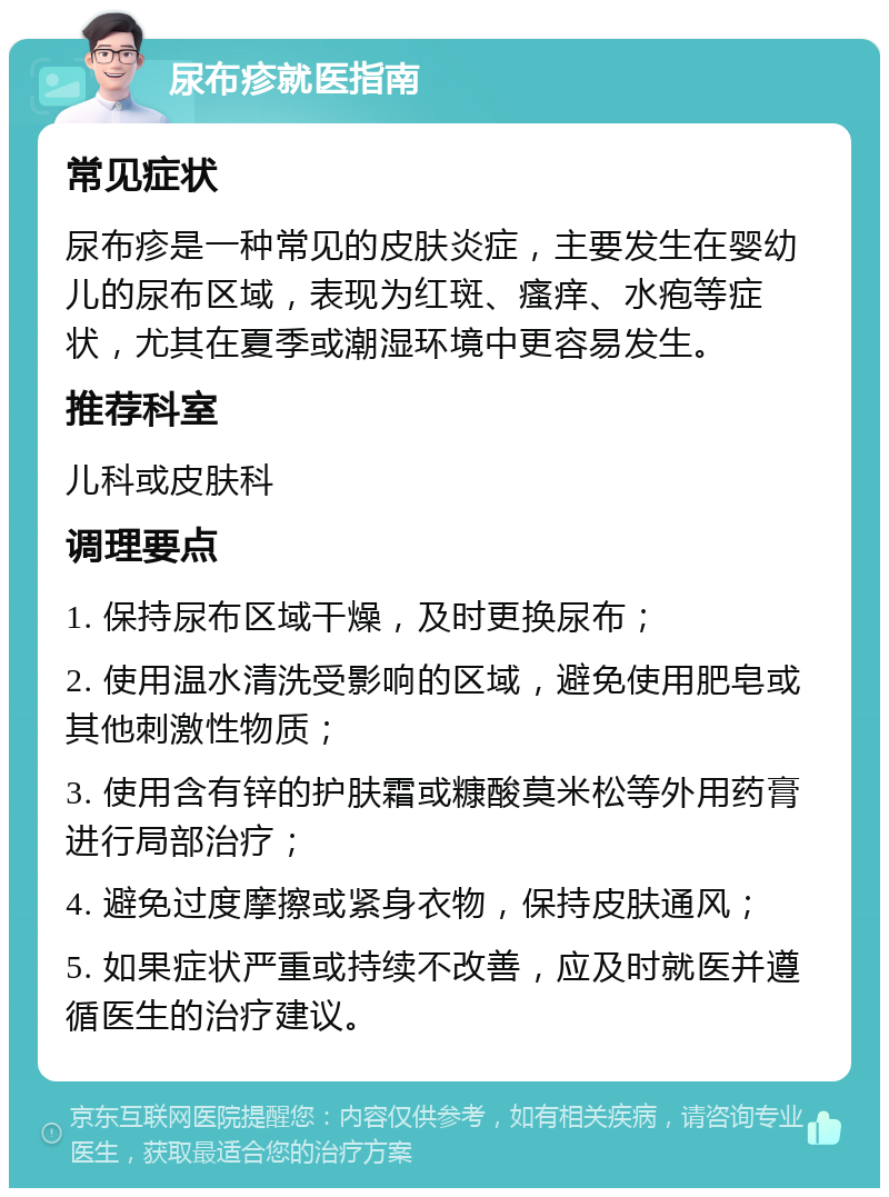 尿布疹就医指南 常见症状 尿布疹是一种常见的皮肤炎症，主要发生在婴幼儿的尿布区域，表现为红斑、瘙痒、水疱等症状，尤其在夏季或潮湿环境中更容易发生。 推荐科室 儿科或皮肤科 调理要点 1. 保持尿布区域干燥，及时更换尿布； 2. 使用温水清洗受影响的区域，避免使用肥皂或其他刺激性物质； 3. 使用含有锌的护肤霜或糠酸莫米松等外用药膏进行局部治疗； 4. 避免过度摩擦或紧身衣物，保持皮肤通风； 5. 如果症状严重或持续不改善，应及时就医并遵循医生的治疗建议。