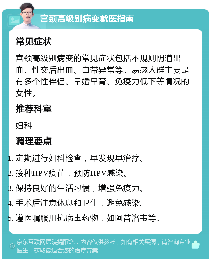 宫颈高级别病变就医指南 常见症状 宫颈高级别病变的常见症状包括不规则阴道出血、性交后出血、白带异常等。易感人群主要是有多个性伴侣、早婚早育、免疫力低下等情况的女性。 推荐科室 妇科 调理要点 定期进行妇科检查，早发现早治疗。 接种HPV疫苗，预防HPV感染。 保持良好的生活习惯，增强免疫力。 手术后注意休息和卫生，避免感染。 遵医嘱服用抗病毒药物，如阿昔洛韦等。