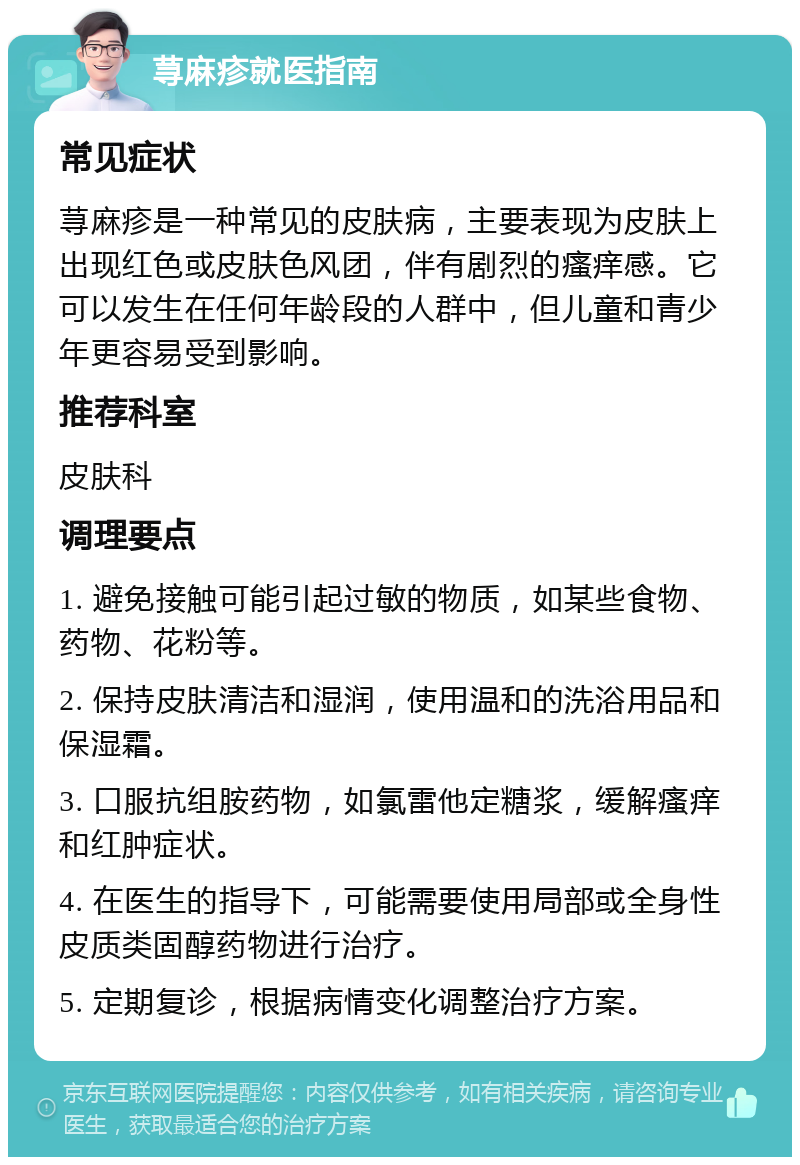 荨麻疹就医指南 常见症状 荨麻疹是一种常见的皮肤病，主要表现为皮肤上出现红色或皮肤色风团，伴有剧烈的瘙痒感。它可以发生在任何年龄段的人群中，但儿童和青少年更容易受到影响。 推荐科室 皮肤科 调理要点 1. 避免接触可能引起过敏的物质，如某些食物、药物、花粉等。 2. 保持皮肤清洁和湿润，使用温和的洗浴用品和保湿霜。 3. 口服抗组胺药物，如氯雷他定糖浆，缓解瘙痒和红肿症状。 4. 在医生的指导下，可能需要使用局部或全身性皮质类固醇药物进行治疗。 5. 定期复诊，根据病情变化调整治疗方案。