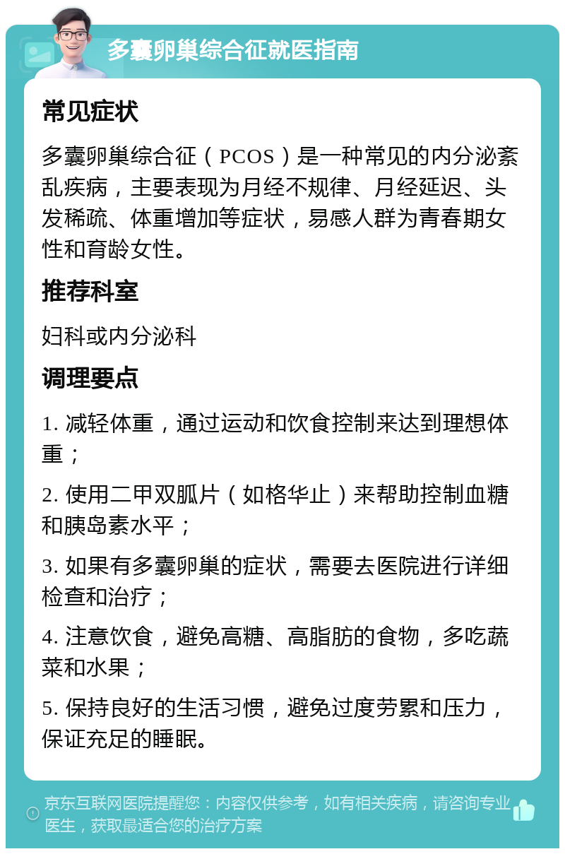 多囊卵巢综合征就医指南 常见症状 多囊卵巢综合征（PCOS）是一种常见的内分泌紊乱疾病，主要表现为月经不规律、月经延迟、头发稀疏、体重增加等症状，易感人群为青春期女性和育龄女性。 推荐科室 妇科或内分泌科 调理要点 1. 减轻体重，通过运动和饮食控制来达到理想体重； 2. 使用二甲双胍片（如格华止）来帮助控制血糖和胰岛素水平； 3. 如果有多囊卵巢的症状，需要去医院进行详细检查和治疗； 4. 注意饮食，避免高糖、高脂肪的食物，多吃蔬菜和水果； 5. 保持良好的生活习惯，避免过度劳累和压力，保证充足的睡眠。