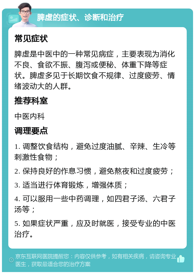 脾虚的症状、诊断和治疗 常见症状 脾虚是中医中的一种常见病症，主要表现为消化不良、食欲不振、腹泻或便秘、体重下降等症状。脾虚多见于长期饮食不规律、过度疲劳、情绪波动大的人群。 推荐科室 中医内科 调理要点 1. 调整饮食结构，避免过度油腻、辛辣、生冷等刺激性食物； 2. 保持良好的作息习惯，避免熬夜和过度疲劳； 3. 适当进行体育锻炼，增强体质； 4. 可以服用一些中药调理，如四君子汤、六君子汤等； 5. 如果症状严重，应及时就医，接受专业的中医治疗。