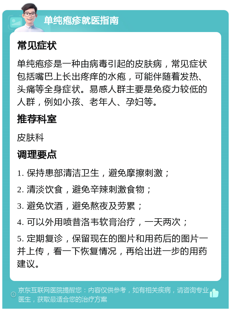 单纯疱疹就医指南 常见症状 单纯疱疹是一种由病毒引起的皮肤病，常见症状包括嘴巴上长出疼痒的水疱，可能伴随着发热、头痛等全身症状。易感人群主要是免疫力较低的人群，例如小孩、老年人、孕妇等。 推荐科室 皮肤科 调理要点 1. 保持患部清洁卫生，避免摩擦刺激； 2. 清淡饮食，避免辛辣刺激食物； 3. 避免饮酒，避免熬夜及劳累； 4. 可以外用喷昔洛韦软膏治疗，一天两次； 5. 定期复诊，保留现在的图片和用药后的图片一并上传，看一下恢复情况，再给出进一步的用药建议。