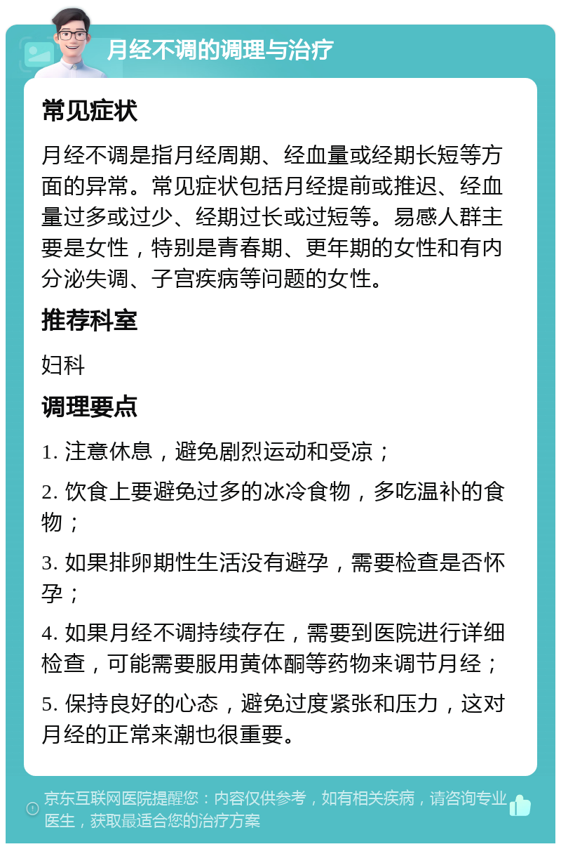 月经不调的调理与治疗 常见症状 月经不调是指月经周期、经血量或经期长短等方面的异常。常见症状包括月经提前或推迟、经血量过多或过少、经期过长或过短等。易感人群主要是女性，特别是青春期、更年期的女性和有内分泌失调、子宫疾病等问题的女性。 推荐科室 妇科 调理要点 1. 注意休息，避免剧烈运动和受凉； 2. 饮食上要避免过多的冰冷食物，多吃温补的食物； 3. 如果排卵期性生活没有避孕，需要检查是否怀孕； 4. 如果月经不调持续存在，需要到医院进行详细检查，可能需要服用黄体酮等药物来调节月经； 5. 保持良好的心态，避免过度紧张和压力，这对月经的正常来潮也很重要。