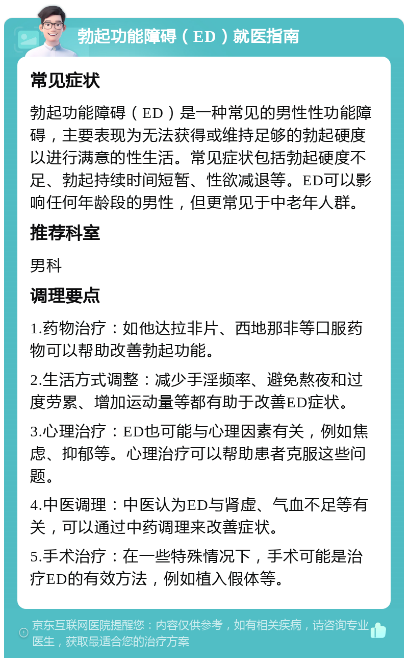 勃起功能障碍（ED）就医指南 常见症状 勃起功能障碍（ED）是一种常见的男性性功能障碍，主要表现为无法获得或维持足够的勃起硬度以进行满意的性生活。常见症状包括勃起硬度不足、勃起持续时间短暂、性欲减退等。ED可以影响任何年龄段的男性，但更常见于中老年人群。 推荐科室 男科 调理要点 1.药物治疗：如他达拉非片、西地那非等口服药物可以帮助改善勃起功能。 2.生活方式调整：减少手淫频率、避免熬夜和过度劳累、增加运动量等都有助于改善ED症状。 3.心理治疗：ED也可能与心理因素有关，例如焦虑、抑郁等。心理治疗可以帮助患者克服这些问题。 4.中医调理：中医认为ED与肾虚、气血不足等有关，可以通过中药调理来改善症状。 5.手术治疗：在一些特殊情况下，手术可能是治疗ED的有效方法，例如植入假体等。