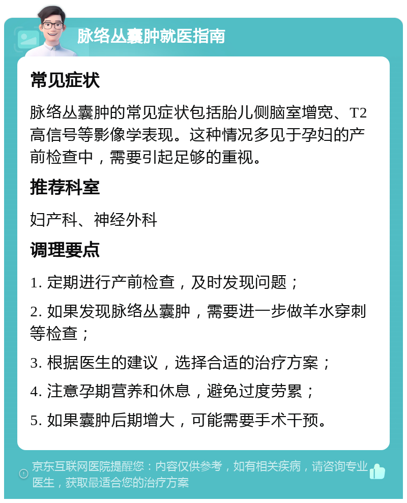 脉络丛囊肿就医指南 常见症状 脉络丛囊肿的常见症状包括胎儿侧脑室增宽、T2高信号等影像学表现。这种情况多见于孕妇的产前检查中，需要引起足够的重视。 推荐科室 妇产科、神经外科 调理要点 1. 定期进行产前检查，及时发现问题； 2. 如果发现脉络丛囊肿，需要进一步做羊水穿刺等检查； 3. 根据医生的建议，选择合适的治疗方案； 4. 注意孕期营养和休息，避免过度劳累； 5. 如果囊肿后期增大，可能需要手术干预。