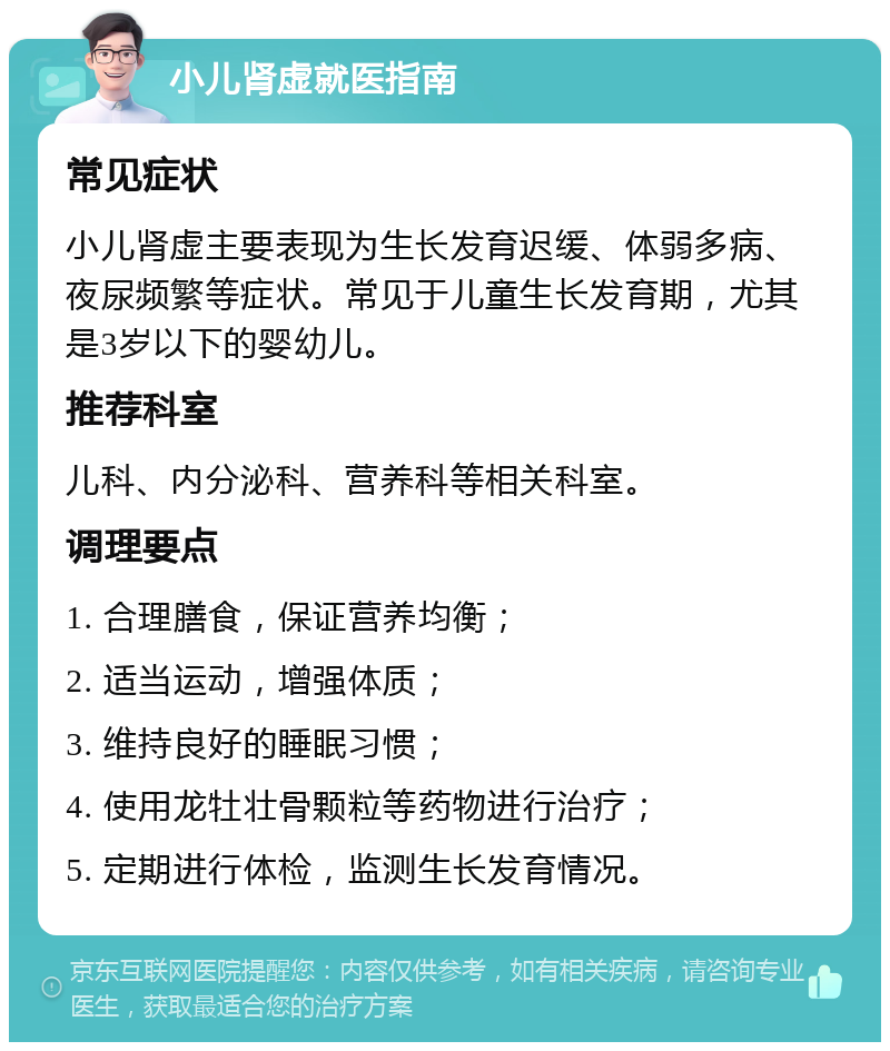 小儿肾虚就医指南 常见症状 小儿肾虚主要表现为生长发育迟缓、体弱多病、夜尿频繁等症状。常见于儿童生长发育期，尤其是3岁以下的婴幼儿。 推荐科室 儿科、内分泌科、营养科等相关科室。 调理要点 1. 合理膳食，保证营养均衡； 2. 适当运动，增强体质； 3. 维持良好的睡眠习惯； 4. 使用龙牡壮骨颗粒等药物进行治疗； 5. 定期进行体检，监测生长发育情况。