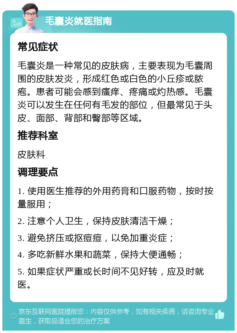 毛囊炎就医指南 常见症状 毛囊炎是一种常见的皮肤病，主要表现为毛囊周围的皮肤发炎，形成红色或白色的小丘疹或脓疱。患者可能会感到瘙痒、疼痛或灼热感。毛囊炎可以发生在任何有毛发的部位，但最常见于头皮、面部、背部和臀部等区域。 推荐科室 皮肤科 调理要点 1. 使用医生推荐的外用药膏和口服药物，按时按量服用； 2. 注意个人卫生，保持皮肤清洁干燥； 3. 避免挤压或抠痘痘，以免加重炎症； 4. 多吃新鲜水果和蔬菜，保持大便通畅； 5. 如果症状严重或长时间不见好转，应及时就医。