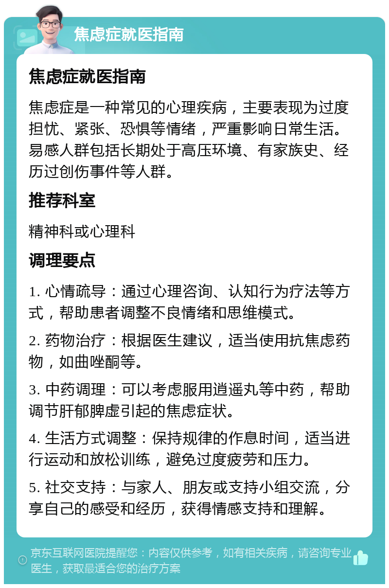 焦虑症就医指南 焦虑症就医指南 焦虑症是一种常见的心理疾病，主要表现为过度担忧、紧张、恐惧等情绪，严重影响日常生活。易感人群包括长期处于高压环境、有家族史、经历过创伤事件等人群。 推荐科室 精神科或心理科 调理要点 1. 心情疏导：通过心理咨询、认知行为疗法等方式，帮助患者调整不良情绪和思维模式。 2. 药物治疗：根据医生建议，适当使用抗焦虑药物，如曲唑酮等。 3. 中药调理：可以考虑服用逍遥丸等中药，帮助调节肝郁脾虚引起的焦虑症状。 4. 生活方式调整：保持规律的作息时间，适当进行运动和放松训练，避免过度疲劳和压力。 5. 社交支持：与家人、朋友或支持小组交流，分享自己的感受和经历，获得情感支持和理解。