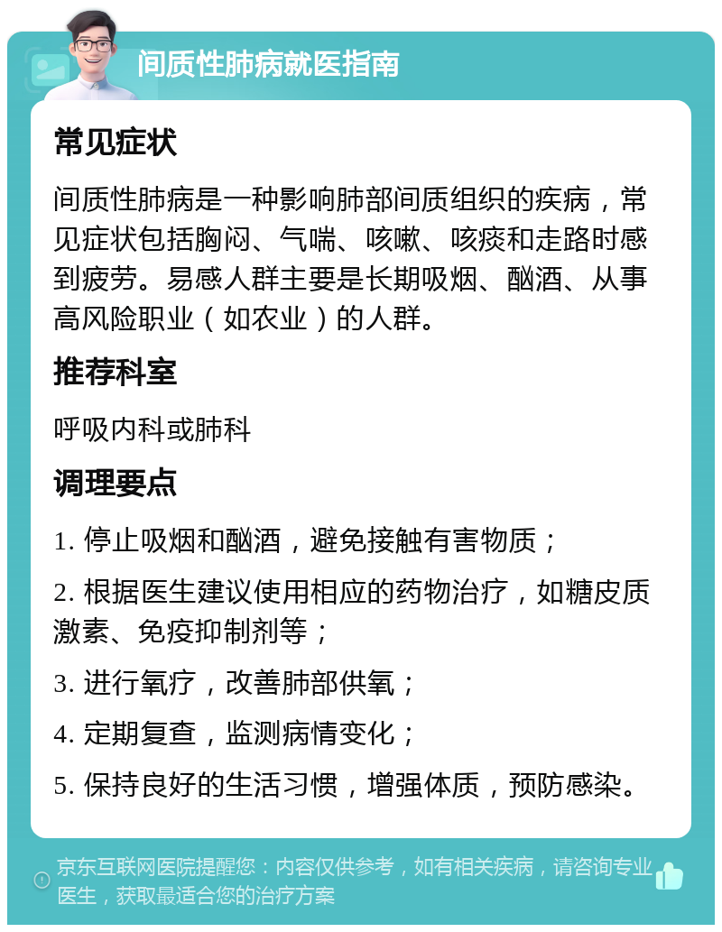 间质性肺病就医指南 常见症状 间质性肺病是一种影响肺部间质组织的疾病，常见症状包括胸闷、气喘、咳嗽、咳痰和走路时感到疲劳。易感人群主要是长期吸烟、酗酒、从事高风险职业（如农业）的人群。 推荐科室 呼吸内科或肺科 调理要点 1. 停止吸烟和酗酒，避免接触有害物质； 2. 根据医生建议使用相应的药物治疗，如糖皮质激素、免疫抑制剂等； 3. 进行氧疗，改善肺部供氧； 4. 定期复查，监测病情变化； 5. 保持良好的生活习惯，增强体质，预防感染。