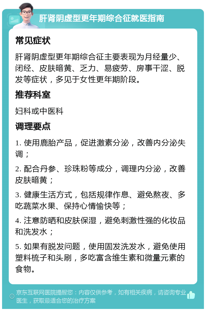 肝肾阴虚型更年期综合征就医指南 常见症状 肝肾阴虚型更年期综合征主要表现为月经量少、闭经、皮肤暗黄、乏力、易疲劳、房事干涩、脱发等症状，多见于女性更年期阶段。 推荐科室 妇科或中医科 调理要点 1. 使用鹿胎产品，促进激素分泌，改善内分泌失调； 2. 配合丹参、珍珠粉等成分，调理内分泌，改善皮肤暗黄； 3. 健康生活方式，包括规律作息、避免熬夜、多吃蔬菜水果、保持心情愉快等； 4. 注意防晒和皮肤保湿，避免刺激性强的化妆品和洗发水； 5. 如果有脱发问题，使用固发洗发水，避免使用塑料梳子和头刷，多吃富含维生素和微量元素的食物。