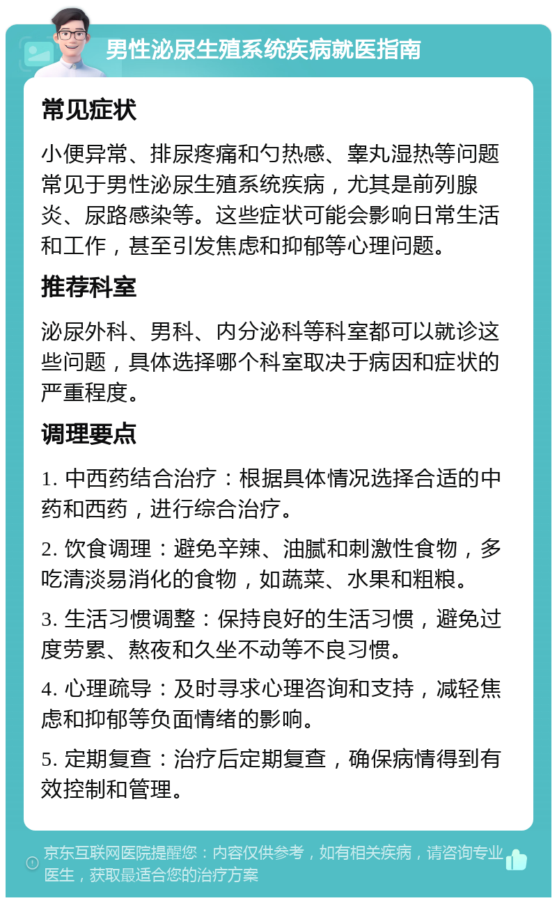 男性泌尿生殖系统疾病就医指南 常见症状 小便异常、排尿疼痛和勺热感、睾丸湿热等问题常见于男性泌尿生殖系统疾病，尤其是前列腺炎、尿路感染等。这些症状可能会影响日常生活和工作，甚至引发焦虑和抑郁等心理问题。 推荐科室 泌尿外科、男科、内分泌科等科室都可以就诊这些问题，具体选择哪个科室取决于病因和症状的严重程度。 调理要点 1. 中西药结合治疗：根据具体情况选择合适的中药和西药，进行综合治疗。 2. 饮食调理：避免辛辣、油腻和刺激性食物，多吃清淡易消化的食物，如蔬菜、水果和粗粮。 3. 生活习惯调整：保持良好的生活习惯，避免过度劳累、熬夜和久坐不动等不良习惯。 4. 心理疏导：及时寻求心理咨询和支持，减轻焦虑和抑郁等负面情绪的影响。 5. 定期复查：治疗后定期复查，确保病情得到有效控制和管理。