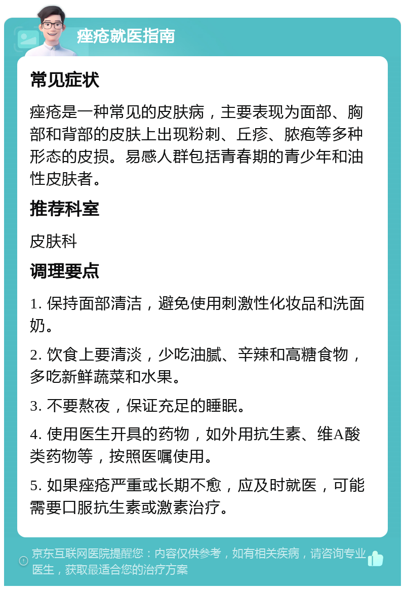 痤疮就医指南 常见症状 痤疮是一种常见的皮肤病，主要表现为面部、胸部和背部的皮肤上出现粉刺、丘疹、脓疱等多种形态的皮损。易感人群包括青春期的青少年和油性皮肤者。 推荐科室 皮肤科 调理要点 1. 保持面部清洁，避免使用刺激性化妆品和洗面奶。 2. 饮食上要清淡，少吃油腻、辛辣和高糖食物，多吃新鲜蔬菜和水果。 3. 不要熬夜，保证充足的睡眠。 4. 使用医生开具的药物，如外用抗生素、维A酸类药物等，按照医嘱使用。 5. 如果痤疮严重或长期不愈，应及时就医，可能需要口服抗生素或激素治疗。