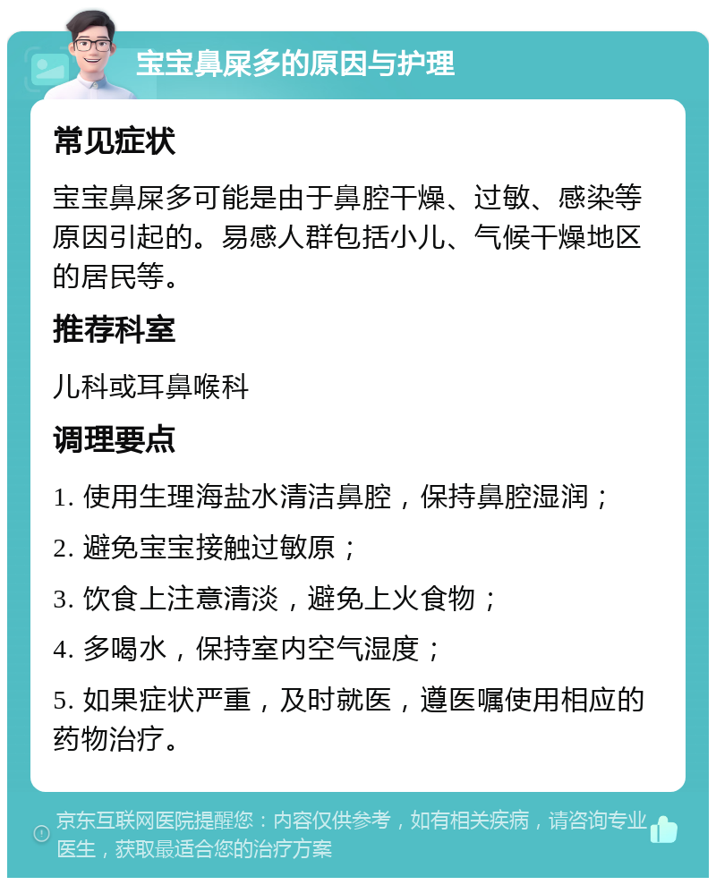 宝宝鼻屎多的原因与护理 常见症状 宝宝鼻屎多可能是由于鼻腔干燥、过敏、感染等原因引起的。易感人群包括小儿、气候干燥地区的居民等。 推荐科室 儿科或耳鼻喉科 调理要点 1. 使用生理海盐水清洁鼻腔，保持鼻腔湿润； 2. 避免宝宝接触过敏原； 3. 饮食上注意清淡，避免上火食物； 4. 多喝水，保持室内空气湿度； 5. 如果症状严重，及时就医，遵医嘱使用相应的药物治疗。