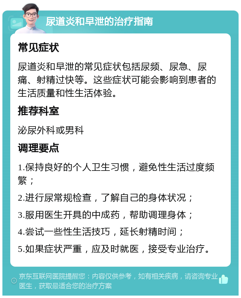 尿道炎和早泄的治疗指南 常见症状 尿道炎和早泄的常见症状包括尿频、尿急、尿痛、射精过快等。这些症状可能会影响到患者的生活质量和性生活体验。 推荐科室 泌尿外科或男科 调理要点 1.保持良好的个人卫生习惯，避免性生活过度频繁； 2.进行尿常规检查，了解自己的身体状况； 3.服用医生开具的中成药，帮助调理身体； 4.尝试一些性生活技巧，延长射精时间； 5.如果症状严重，应及时就医，接受专业治疗。