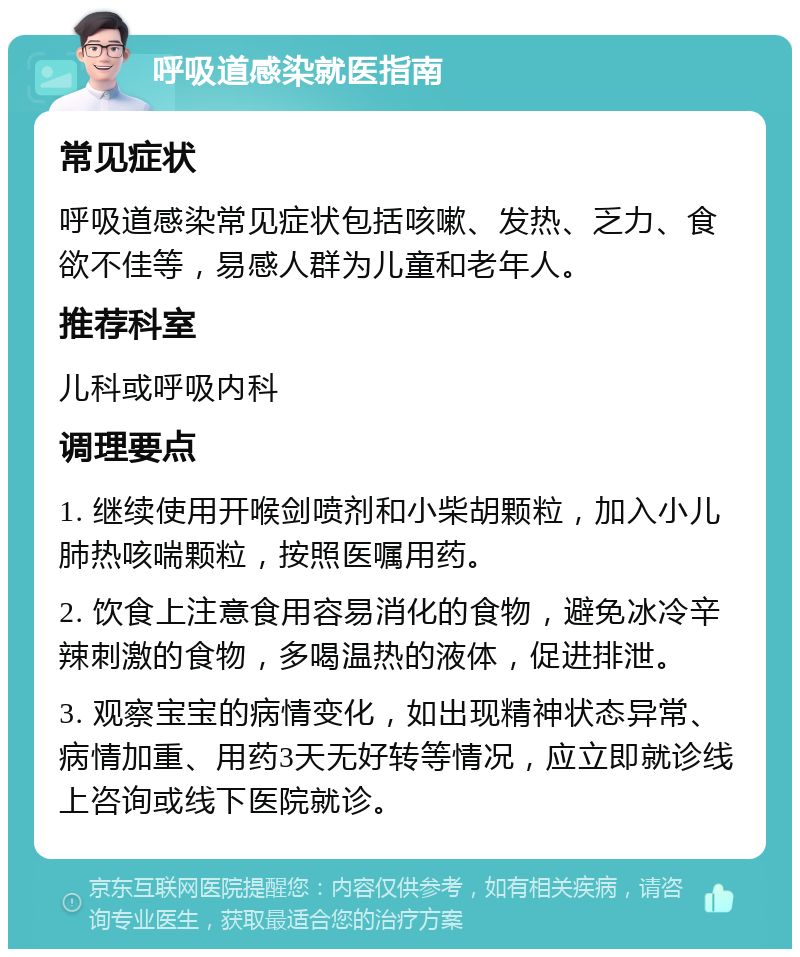 呼吸道感染就医指南 常见症状 呼吸道感染常见症状包括咳嗽、发热、乏力、食欲不佳等，易感人群为儿童和老年人。 推荐科室 儿科或呼吸内科 调理要点 1. 继续使用开喉剑喷剂和小柴胡颗粒，加入小儿肺热咳喘颗粒，按照医嘱用药。 2. 饮食上注意食用容易消化的食物，避免冰冷辛辣刺激的食物，多喝温热的液体，促进排泄。 3. 观察宝宝的病情变化，如出现精神状态异常、病情加重、用药3天无好转等情况，应立即就诊线上咨询或线下医院就诊。