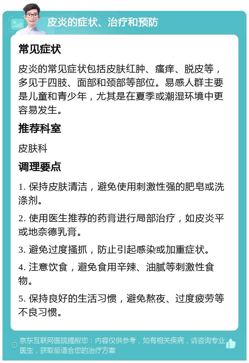 皮炎的症状、治疗和预防 常见症状 皮炎的常见症状包括皮肤红肿、瘙痒、脱皮等，多见于四肢、面部和颈部等部位。易感人群主要是儿童和青少年，尤其是在夏季或潮湿环境中更容易发生。 推荐科室 皮肤科 调理要点 1. 保持皮肤清洁，避免使用刺激性强的肥皂或洗涤剂。 2. 使用医生推荐的药膏进行局部治疗，如皮炎平或地奈德乳膏。 3. 避免过度搔抓，防止引起感染或加重症状。 4. 注意饮食，避免食用辛辣、油腻等刺激性食物。 5. 保持良好的生活习惯，避免熬夜、过度疲劳等不良习惯。