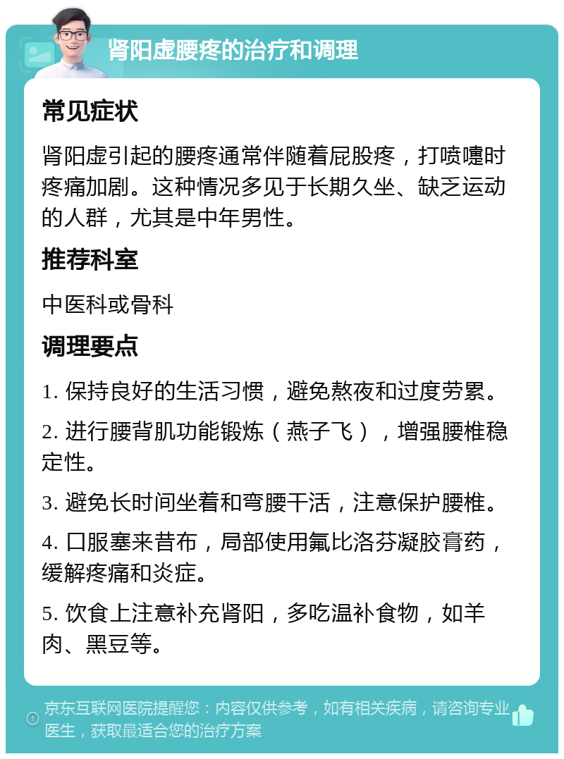 肾阳虚腰疼的治疗和调理 常见症状 肾阳虚引起的腰疼通常伴随着屁股疼，打喷嚏时疼痛加剧。这种情况多见于长期久坐、缺乏运动的人群，尤其是中年男性。 推荐科室 中医科或骨科 调理要点 1. 保持良好的生活习惯，避免熬夜和过度劳累。 2. 进行腰背肌功能锻炼（燕子飞），增强腰椎稳定性。 3. 避免长时间坐着和弯腰干活，注意保护腰椎。 4. 口服塞来昔布，局部使用氟比洛芬凝胶膏药，缓解疼痛和炎症。 5. 饮食上注意补充肾阳，多吃温补食物，如羊肉、黑豆等。