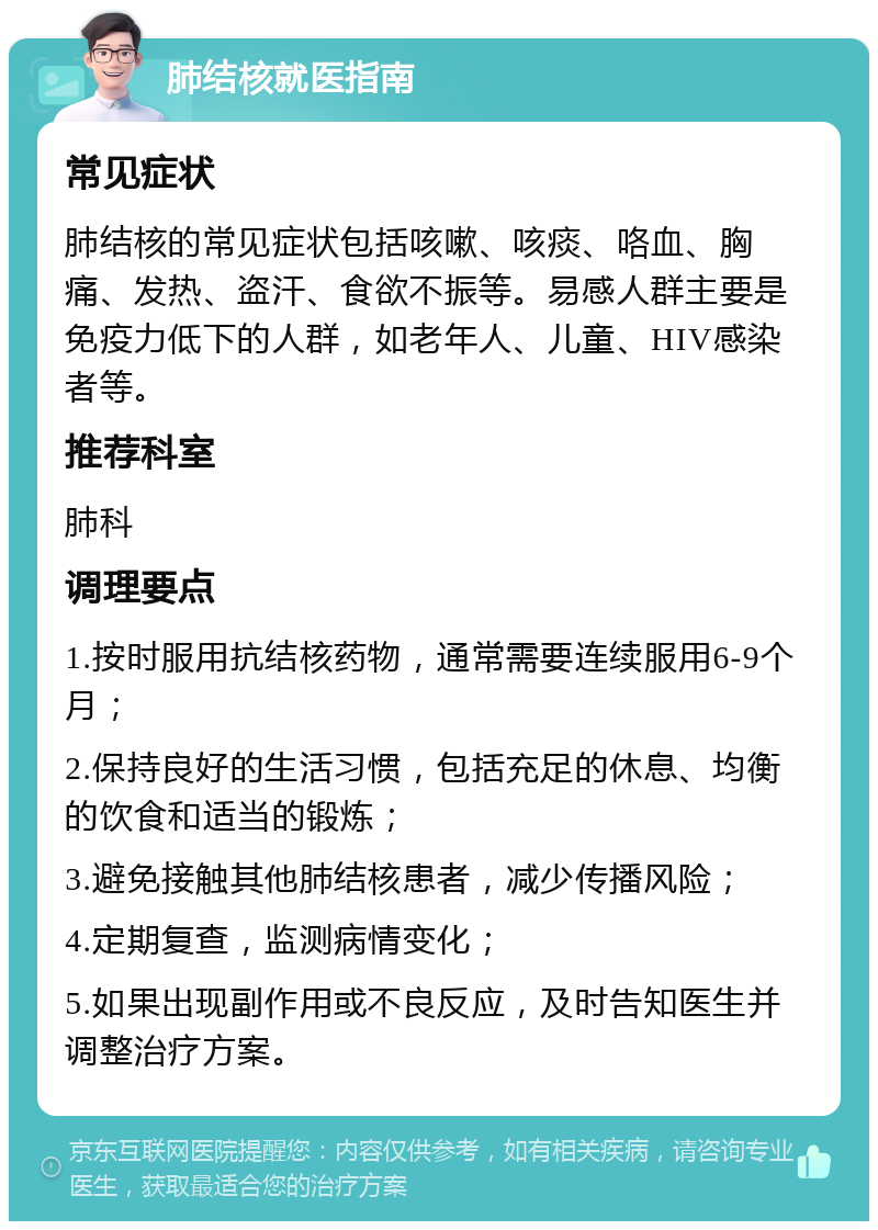 肺结核就医指南 常见症状 肺结核的常见症状包括咳嗽、咳痰、咯血、胸痛、发热、盗汗、食欲不振等。易感人群主要是免疫力低下的人群，如老年人、儿童、HIV感染者等。 推荐科室 肺科 调理要点 1.按时服用抗结核药物，通常需要连续服用6-9个月； 2.保持良好的生活习惯，包括充足的休息、均衡的饮食和适当的锻炼； 3.避免接触其他肺结核患者，减少传播风险； 4.定期复查，监测病情变化； 5.如果出现副作用或不良反应，及时告知医生并调整治疗方案。