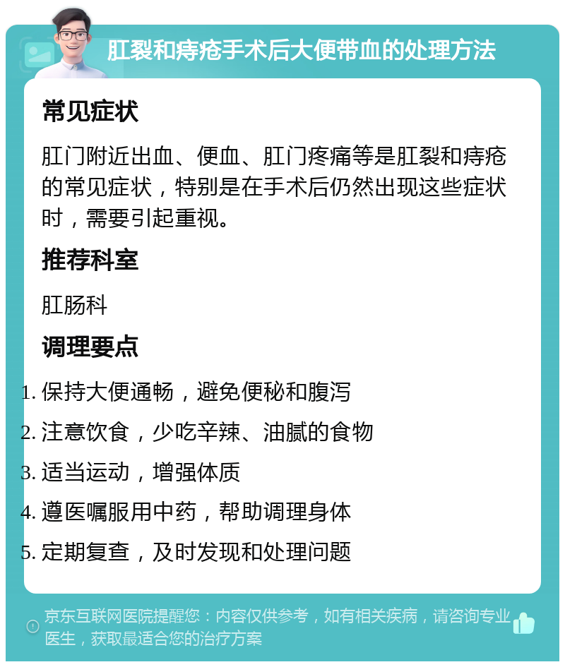 肛裂和痔疮手术后大便带血的处理方法 常见症状 肛门附近出血、便血、肛门疼痛等是肛裂和痔疮的常见症状，特别是在手术后仍然出现这些症状时，需要引起重视。 推荐科室 肛肠科 调理要点 保持大便通畅，避免便秘和腹泻 注意饮食，少吃辛辣、油腻的食物 适当运动，增强体质 遵医嘱服用中药，帮助调理身体 定期复查，及时发现和处理问题